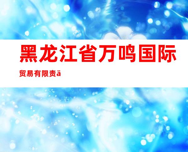 黑龙江省万鸣国际贸易有限责任公司
